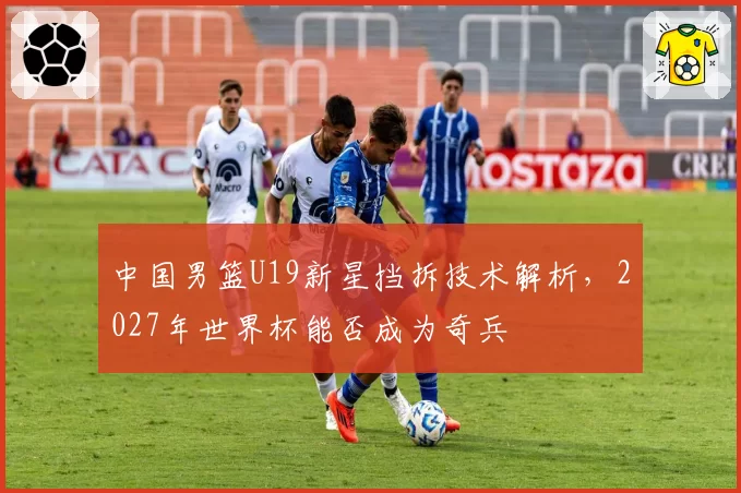中国男篮U19新星挡拆技术解析,2027年世界杯能否成为奇兵