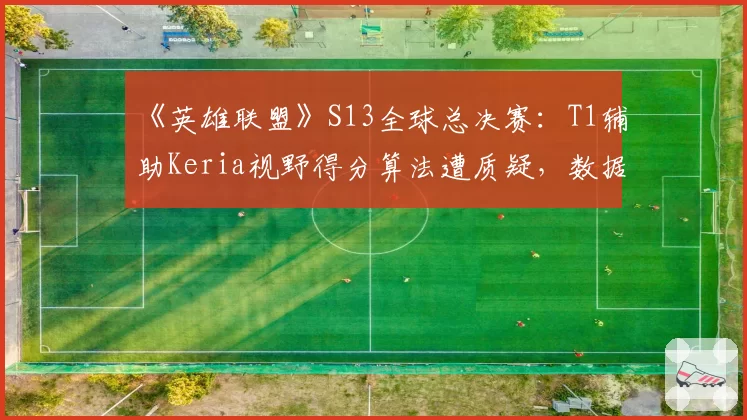 《英雄联盟》S13全球总决赛：T1辅助Keria视野得分算法遭质疑，数据真实性存疑