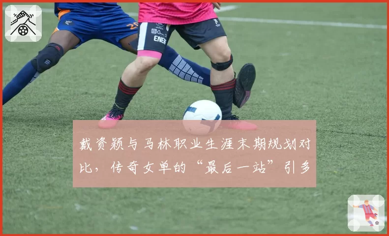 戴资颖与马林职业生涯末期规划对比，传奇女单的“最后一站”引多方竞逐