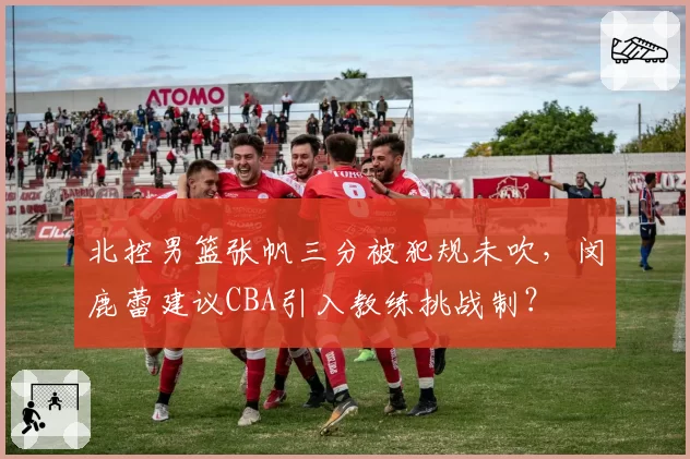 北控男篮张帆三分被犯规未吹,闵鹿蕾建议CBA引入教练挑战制?