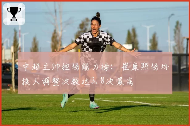 中超主帅控场能力榜:崔康熙场均换人调整次数达3.8次最高