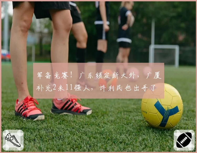 军备竞赛！广东锁定新大外，广厦补充2米11强人，许利民也出手了