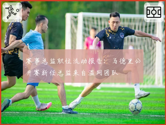 赛事总监职位流动报告：马德里公开赛新任总监来自温网团队