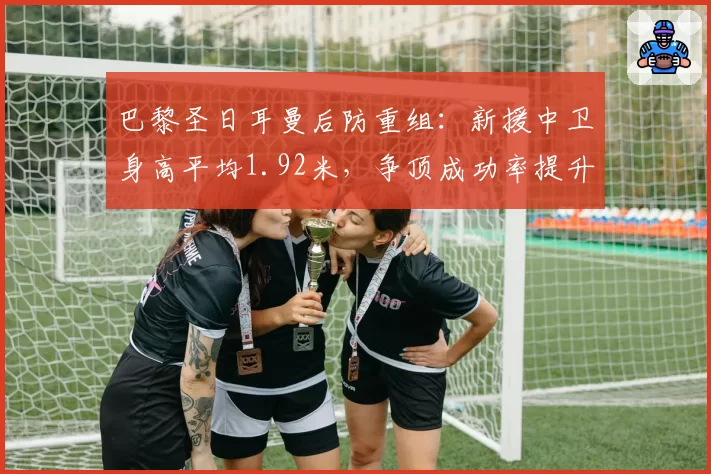 巴黎圣日耳曼后防重组：新援中卫身高平均1.92米，争顶成功率提升至78%
