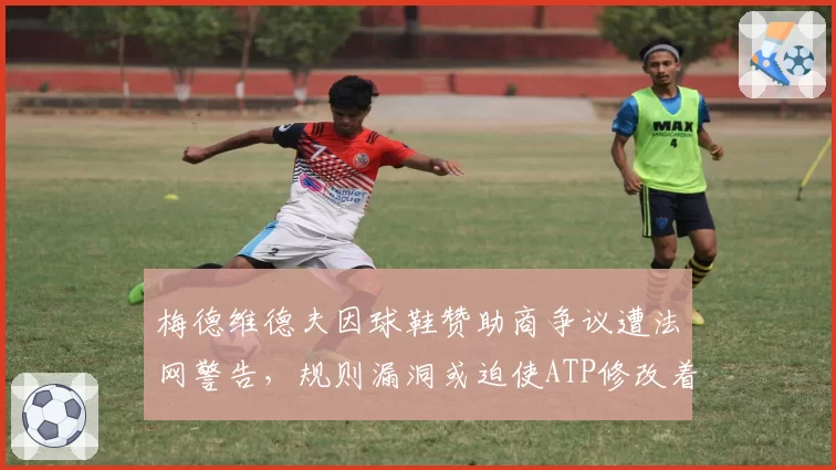 梅德维德夫因球鞋赞助商争议遭法网警告,规则漏洞或迫使ATP修改着装条款