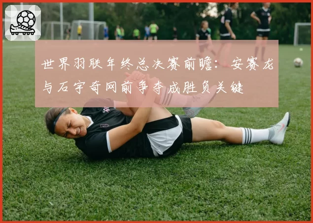 世界羽联年终总决赛前瞻：安赛龙与石宇奇网前争夺成胜负关键