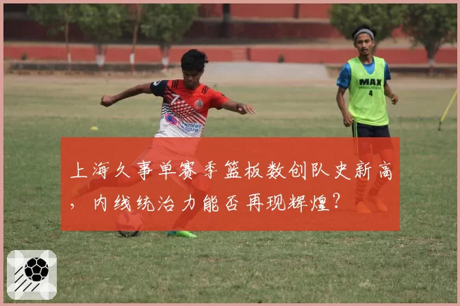 上海久事单赛季篮板数创队史新高,内线统治力能否再现辉煌?