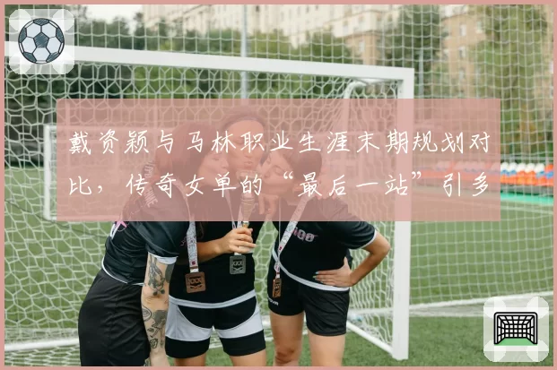 戴资颖与马林职业生涯末期规划对比,传奇女单的“最后一站”引多方竞逐