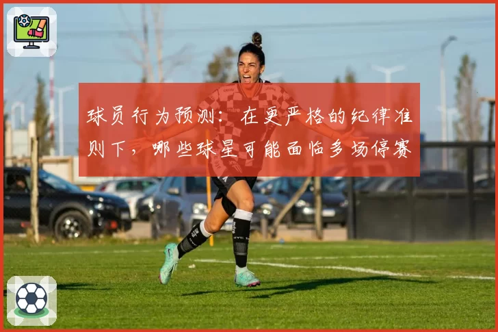 球员行为预测：在更严格的纪律准则下，哪些球星可能面临多场停赛风险？