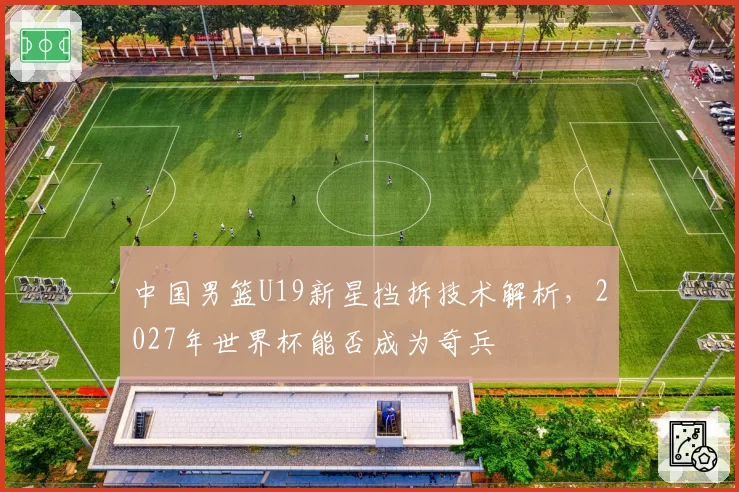 中国男篮U19新星挡拆技术解析,2027年世界杯能否成为奇兵