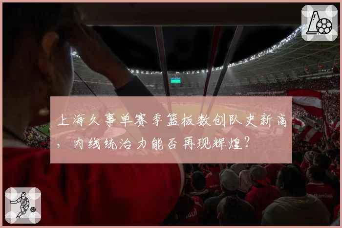 上海久事单赛季篮板数创队史新高，内线统治力能否再现辉煌？