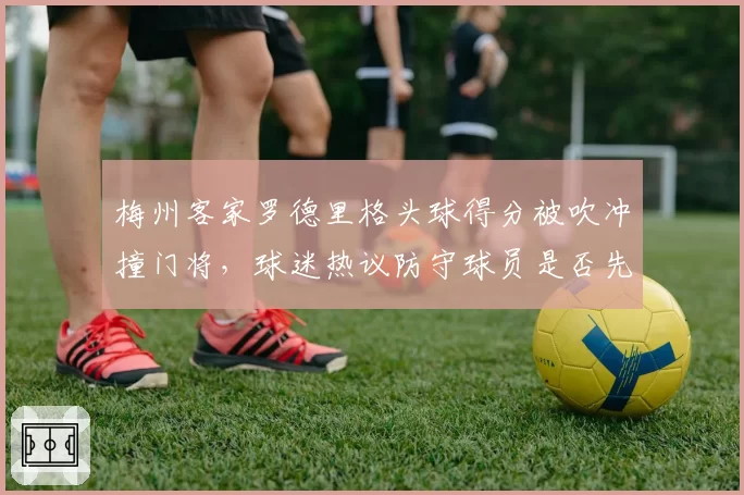 梅州客家罗德里格头球得分被吹冲撞门将，球迷热议防守球员是否先触球