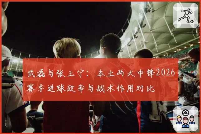 武磊与张玉宁:本土两大中锋2026赛季进球效率与战术作用对比