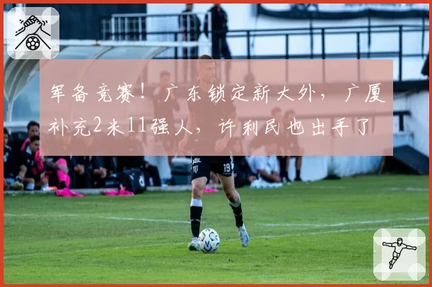 军备竞赛!广东锁定新大外,广厦补充2米11强人,许利民也出手了