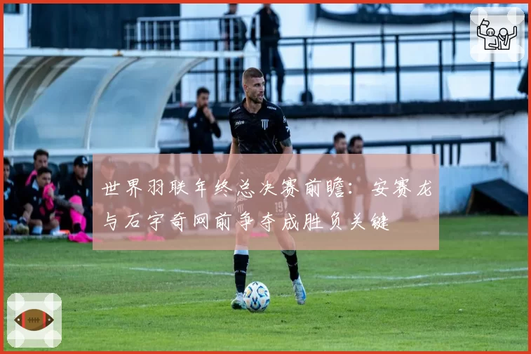 世界羽联年终总决赛前瞻：安赛龙与石宇奇网前争夺成胜负关键