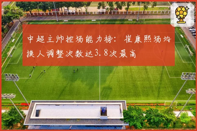 中超主帅控场能力榜:崔康熙场均换人调整次数达3.8次最高