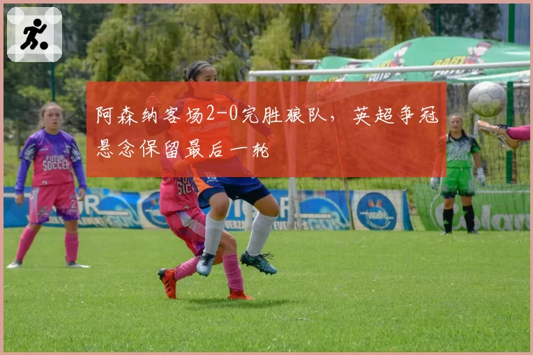阿森纳客场2-0完胜狼队,英超争冠悬念保留最后一轮