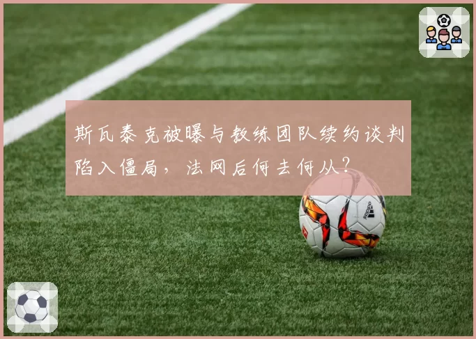 斯瓦泰克被曝与教练团队续约谈判陷入僵局,法网后何去何从?