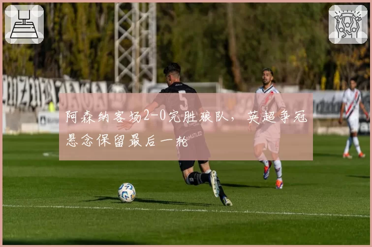 阿森纳客场2-0完胜狼队,英超争冠悬念保留最后一轮