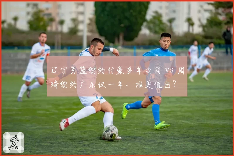 辽宁男篮续约付豪多年合同 vs 周琦续约广东仅一年，谁更值当？