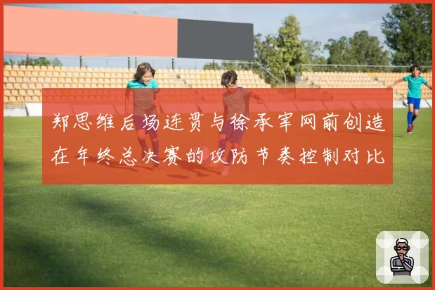 郑思维后场连贯与徐承宰网前创造在年终总决赛的攻防节奏控制对比